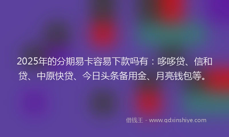 2025年的分期易卡容易下款吗有：哆哆贷、信和贷、中原快贷、今日头条备用金、月亮钱包等。