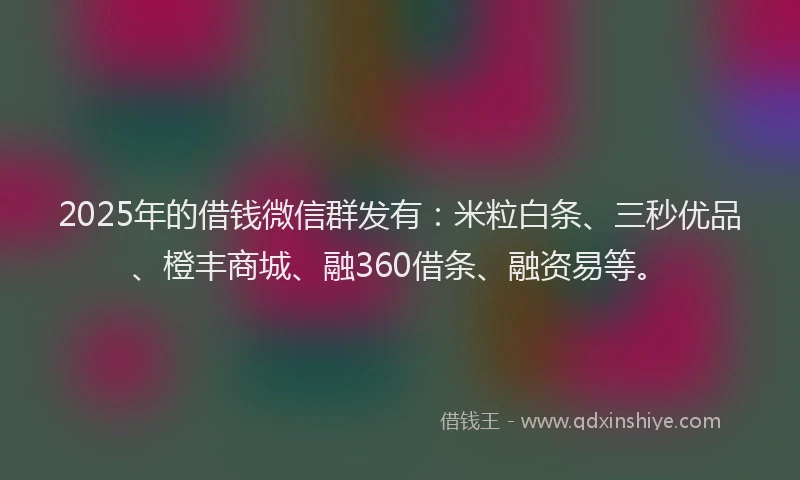 2025年的借钱微信群发有：米粒白条、三秒优品、橙丰商城、融360借条、融资易等。