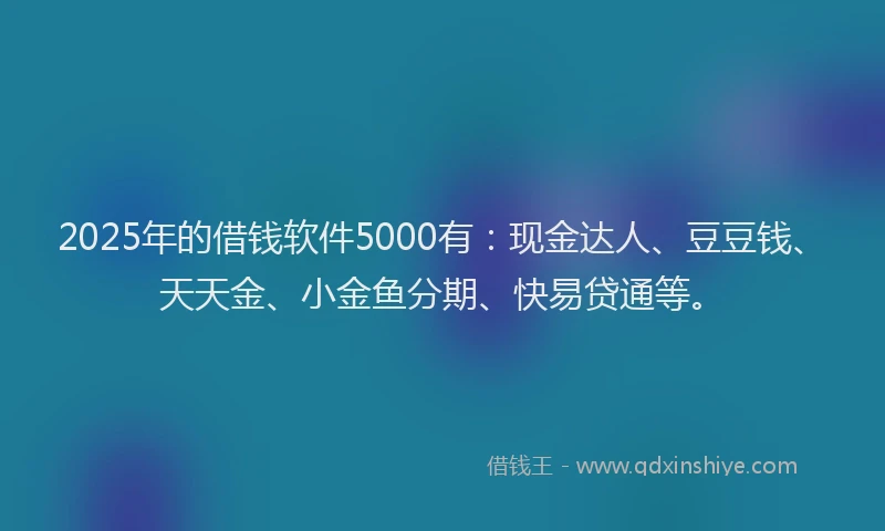 2025年的借钱软件5000有：现金达人、豆豆钱、天天金、小金鱼分期、快易贷通等。