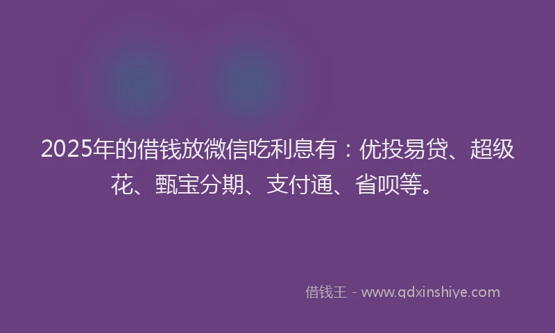 2025年的借钱放微信吃利息有：优投易贷、超级花、甄宝分期、支付通、省呗等。