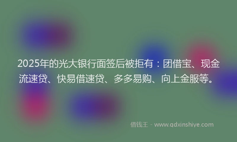 2025年的光大银行面签后被拒有：团借宝、现金流速贷、快易借速贷、多多易购、向上金服等。