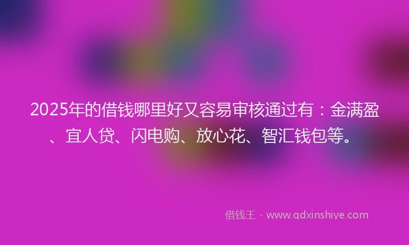2025年的借钱哪里好又容易审核通过有：金满盈、宜人贷、闪电购、放心花、智汇钱包等。