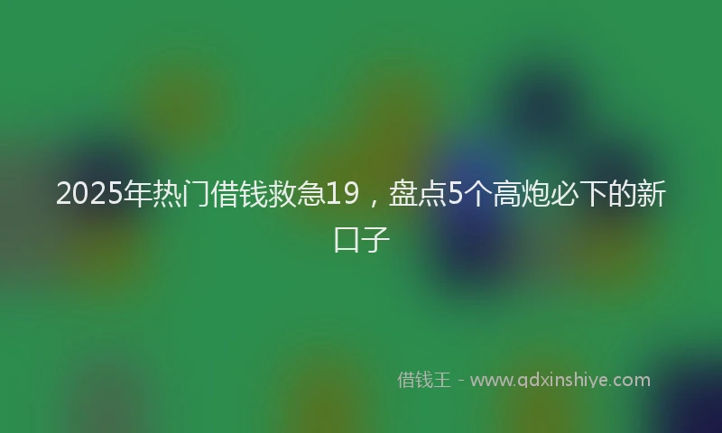 2025年热门借钱救急19，盘点5个高炮必下的新口子