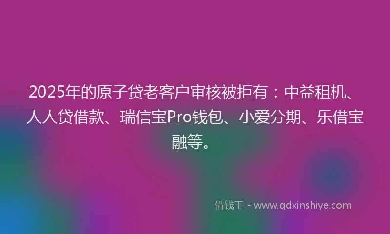 2025年的原子贷老客户审核被拒有：中益租机、人人贷借款、瑞信宝Pro钱包、小爱分期、乐借宝融等。