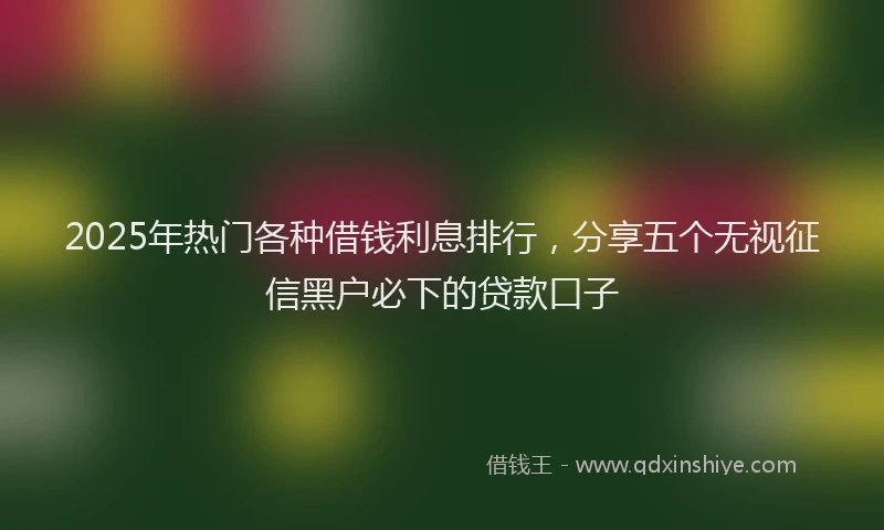 2025年热门各种借钱利息排行，分享五个无视征信黑户必下的贷款口子