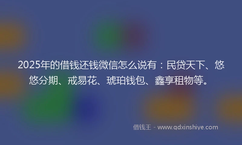 2025年的借钱还钱微信怎么说有：民贷天下、悠悠分期、戒易花、琥珀钱包、鑫享租物等。