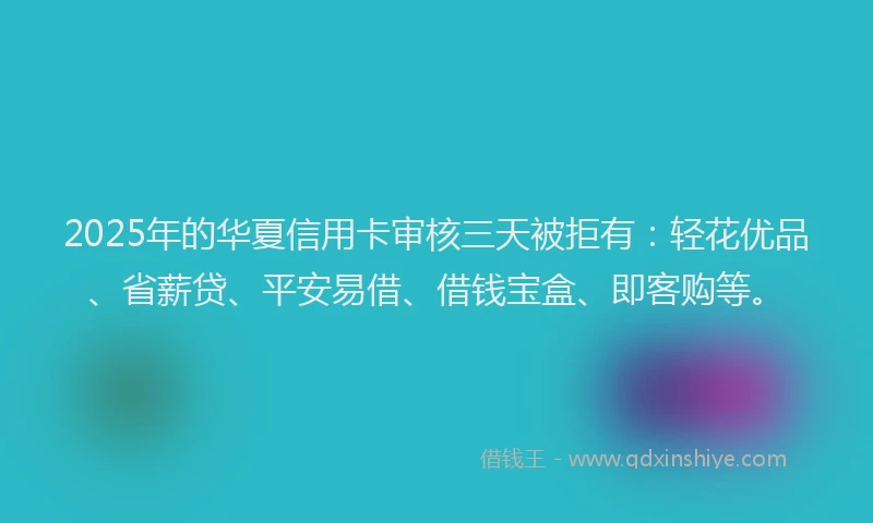 2025年的华夏信用卡审核三天被拒有：轻花优品、省薪贷、平安易借、借钱宝盒、即客购等。