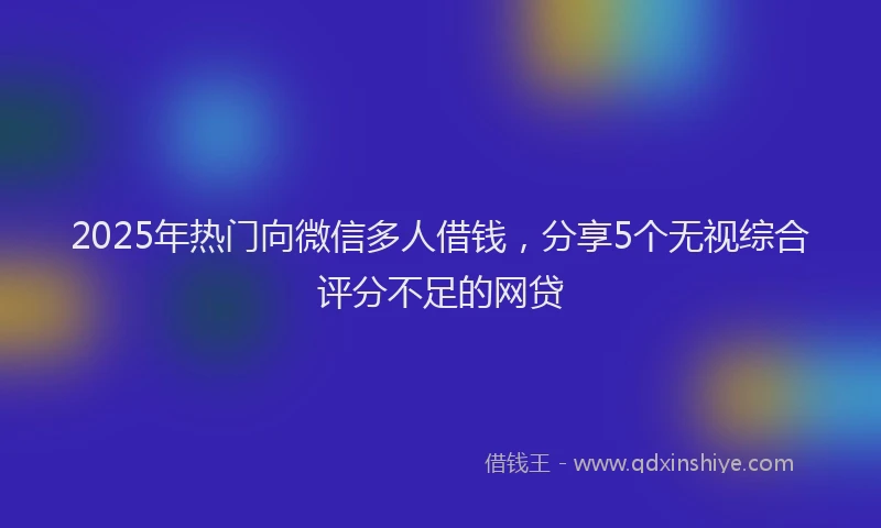 2025年热门向微信多人借钱，分享5个无视综合评分不足的网贷