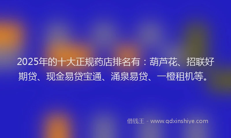 2025年的十大正规药店排名有：葫芦花、招联好期贷、现金易贷宝通、涌泉易贷、一橙租机等。
