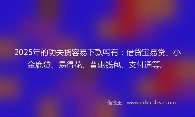 2025年的功夫货容易下款吗有：借贷宝易贷、小金鹿贷、易得花、普惠钱包、支付通等。