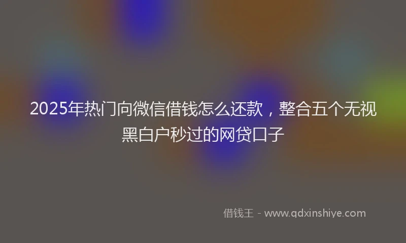 2025年热门向微信借钱怎么还款，整合五个无视黑白户秒过的网贷口子