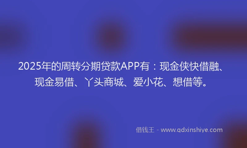 2025年的周转分期贷款APP有：现金侠快借融、现金易借、丫头商城、爱小花、想借等。