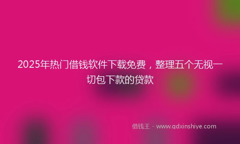 2025年热门借钱软件下载免费，整理五个无视一切包下款的贷款