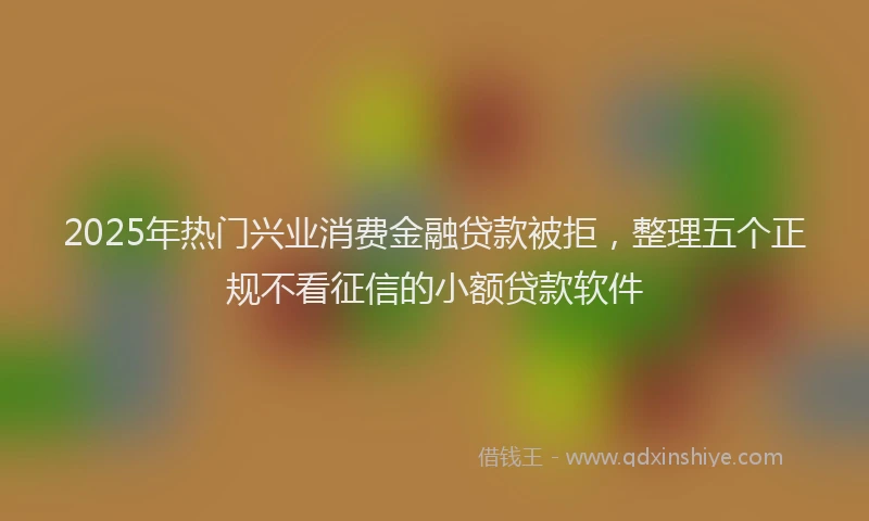 2025年热门兴业消费金融贷款被拒，整理五个正规不看征信的小额贷款软件