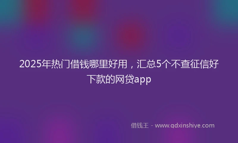 2025年热门借钱哪里好用，汇总5个不查征信好下款的网贷app