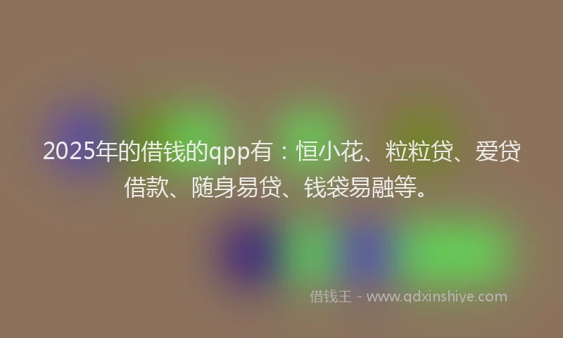 2025年的借钱的qpp有：恒小花、粒粒贷、爱贷借款、随身易贷、钱袋易融等。