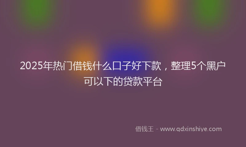 2025年热门借钱什么口子好下款，整理5个黑户可以下的贷款平台