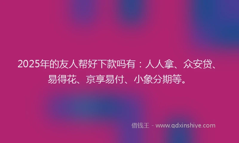 2025年的友人帮好下款吗有：人人拿、众安贷、易得花、京享易付、小象分期等。