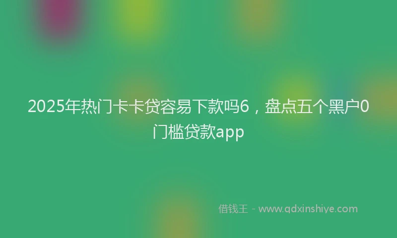 2025年热门卡卡贷容易下款吗6，盘点五个黑户0门槛贷款app