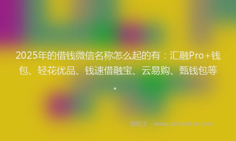 2025年的借钱微信名称怎么起的有：汇融Pro+钱包、轻花优品、钱速借融宝、云易购、甄钱包等。