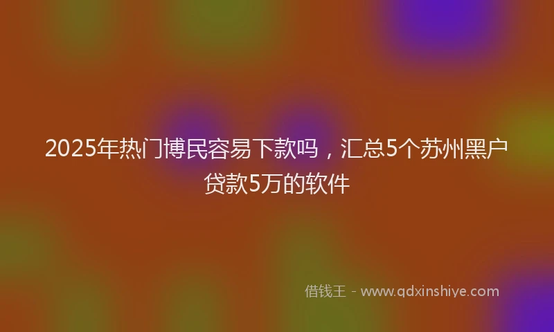 2025年热门博民容易下款吗，汇总5个苏州黑户贷款5万的软件
