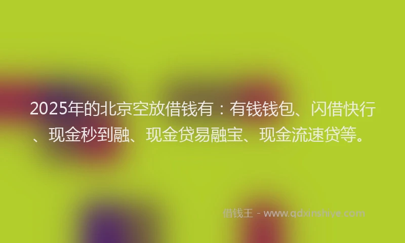 2025年的北京空放借钱有：有钱钱包、闪借快行、现金秒到融、现金贷易融宝、现金流速贷等。