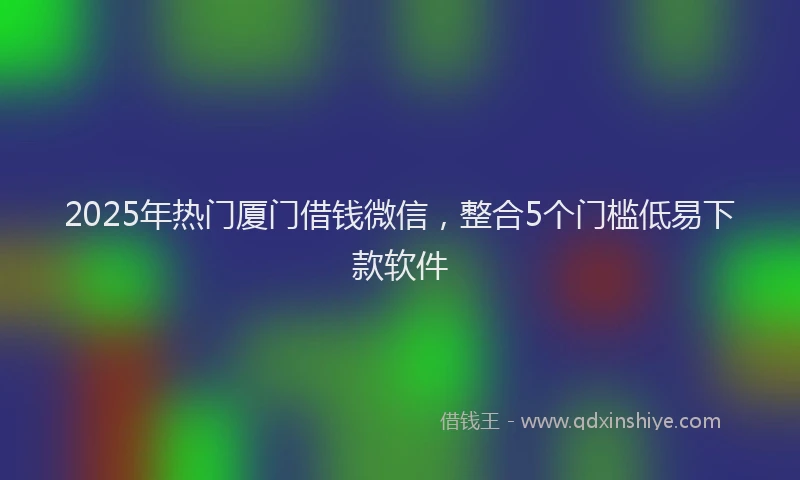 2025年热门厦门借钱微信，整合5个门槛低易下款软件