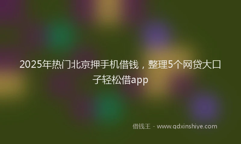 2025年热门北京押手机借钱，整理5个网贷大口子轻松借app