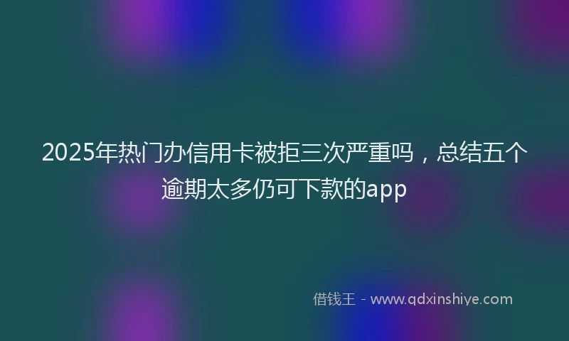 2025年热门办信用卡被拒三次严重吗，总结五个逾期太多仍可下款的app
