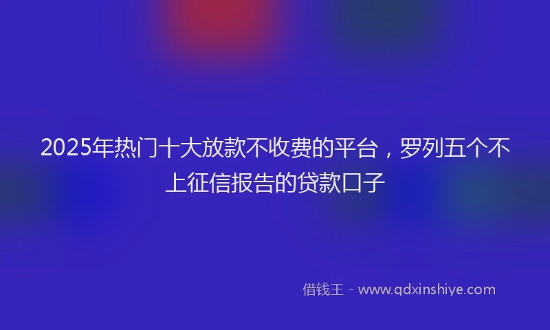 2025年热门十大放款不收费的平台，罗列五个不上征信报告的贷款口子