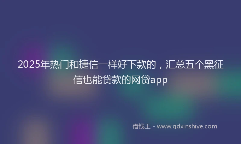 2025年热门和捷信一样好下款的，汇总五个黑征信也能贷款的网贷app