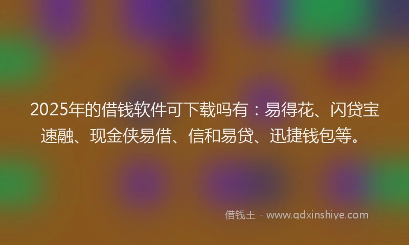 2025年的借钱软件可下载吗有：易得花、闪贷宝速融、现金侠易借、信和易贷、迅捷钱包等。