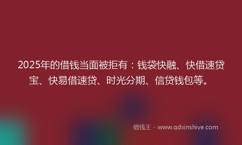 2025年的借钱当面被拒有：钱袋快融、快借速贷宝、快易借速贷、时光分期、信贷钱包等。