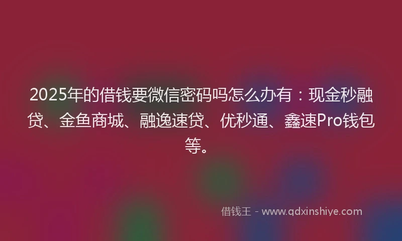 2025年的借钱要微信密码吗怎么办有：现金秒融贷、金鱼商城、融逸速贷、优秒通、鑫速Pro钱包等。