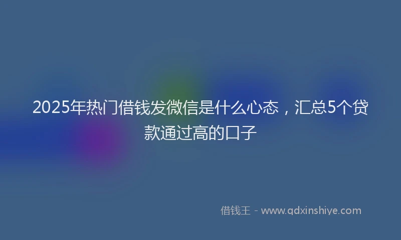 2025年热门借钱发微信是什么心态，汇总5个贷款通过高的口子