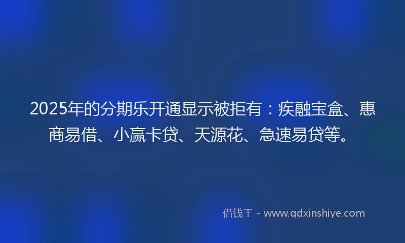 2025年的分期乐开通显示被拒有：疾融宝盒、惠商易借、小赢卡贷、天源花、急速易贷等。