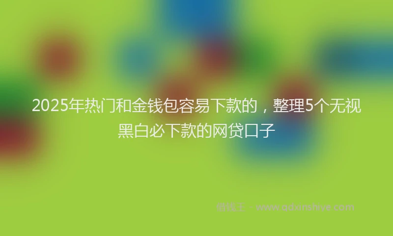 2025年热门和金钱包容易下款的，整理5个无视黑白必下款的网贷口子