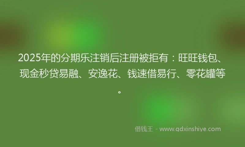 2025年的分期乐注销后注册被拒有：旺旺钱包、现金秒贷易融、安逸花、钱速借易行、零花罐等。