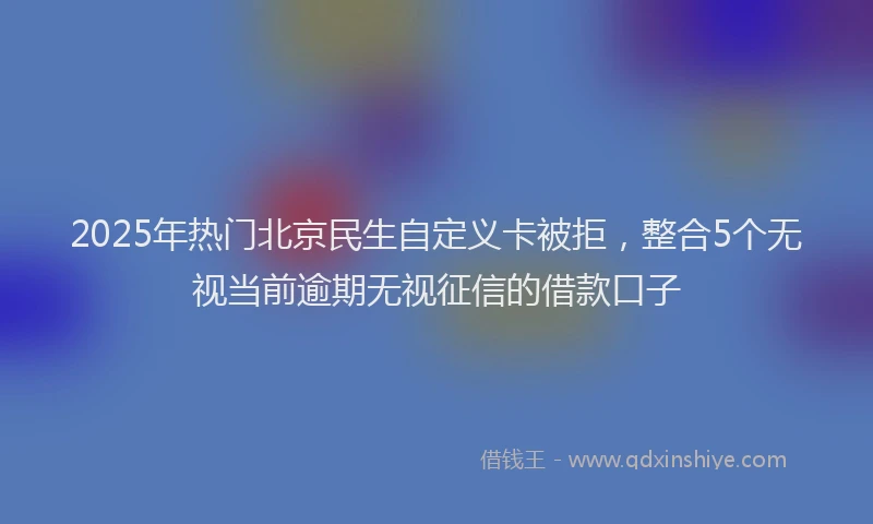 2025年热门北京民生自定义卡被拒，整合5个无视当前逾期无视征信的借款口子