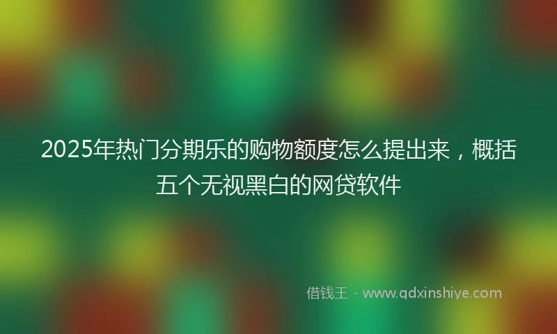 2025年热门分期乐的购物额度怎么提出来，概括五个无视黑白的网贷软件