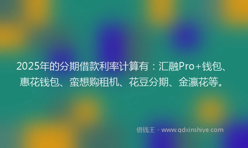 2025年的分期借款利率计算有：汇融Pro+钱包、惠花钱包、蛮想购租机、花豆分期、金瀛花等。