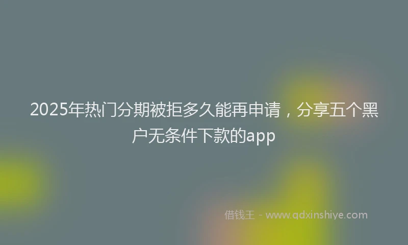 2025年热门分期被拒多久能再申请，分享五个黑户无条件下款的app
