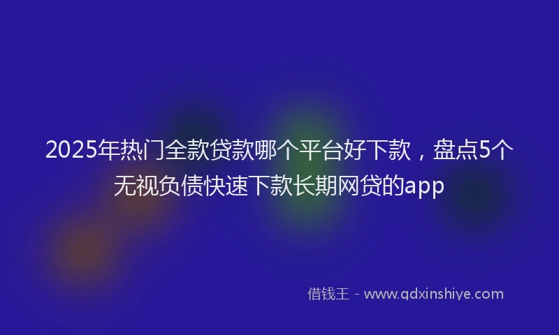 2025年热门全款贷款哪个平台好下款，盘点5个无视负债快速下款长期网贷的app