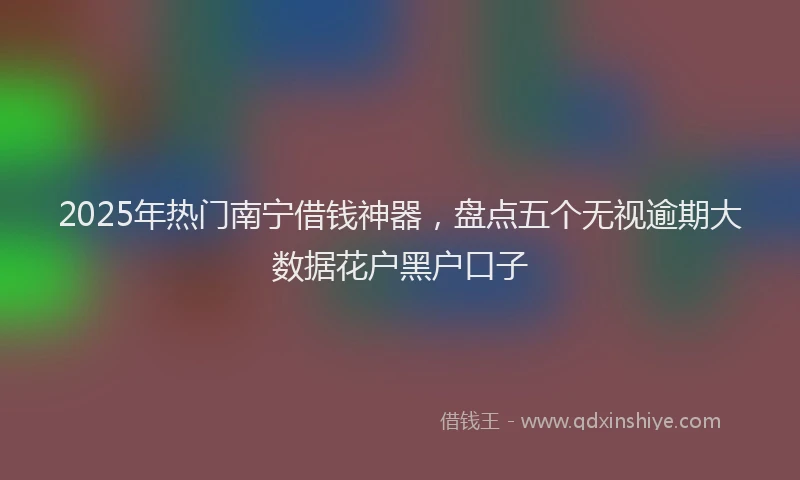 2025年热门南宁借钱神器，盘点五个无视逾期大数据花户黑户口子