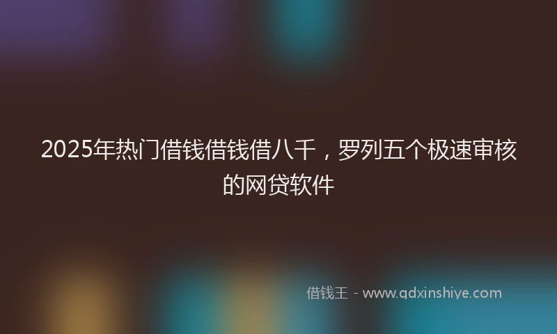 2025年热门借钱借钱借八千，罗列五个极速审核的网贷软件