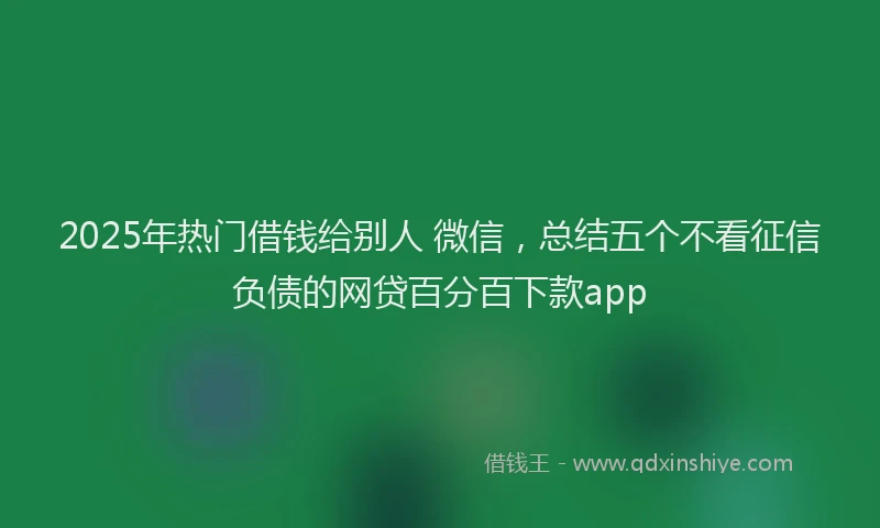 2025年热门借钱给别人 微信，总结五个不看征信负债的网贷百分百下款app