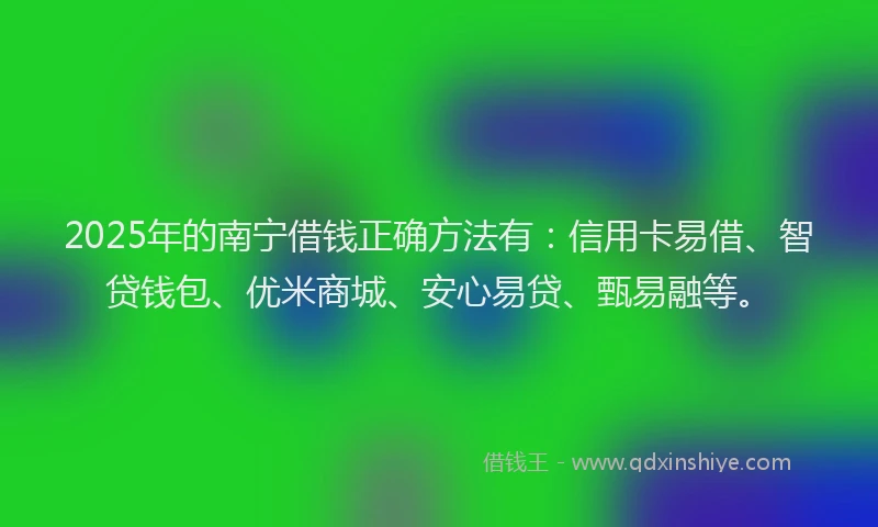 2025年的南宁借钱正确方法有：信用卡易借、智贷钱包、优米商城、安心易贷、甄易融等。