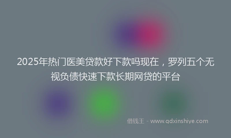 2025年热门医美贷款好下款吗现在，罗列五个无视负债快速下款长期网贷的平台