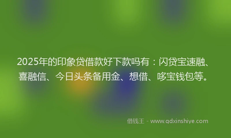 2025年的印象贷借款好下款吗有：闪贷宝速融、喜融信、今日头条备用金、想借、哆宝钱包等。