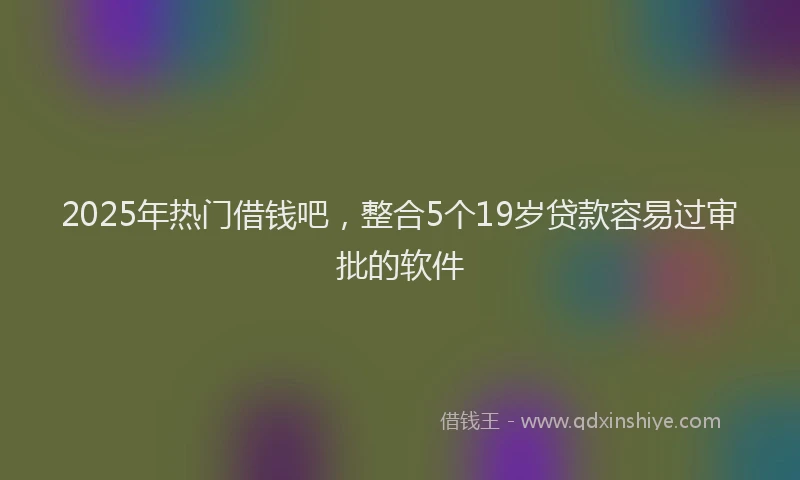2025年热门借钱吧，整合5个19岁贷款容易过审批的软件